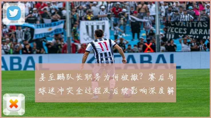 姜至鹏队长职务为何被撤？赛后与球迷冲突全过程及后续影响深度解读