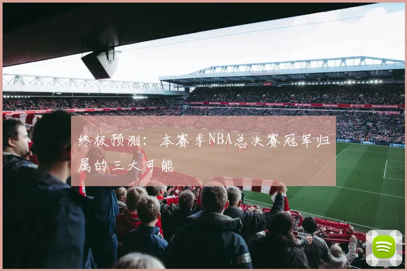 终极预测：本赛季NBA总决赛冠军归属的三大可能