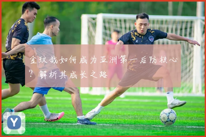 金玟哉如何成为亚洲第一后防核心？解析其成长之路