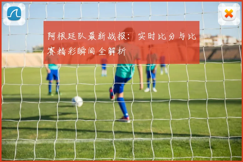 阿根廷队最新战报：实时比分与比赛精彩瞬间全解析