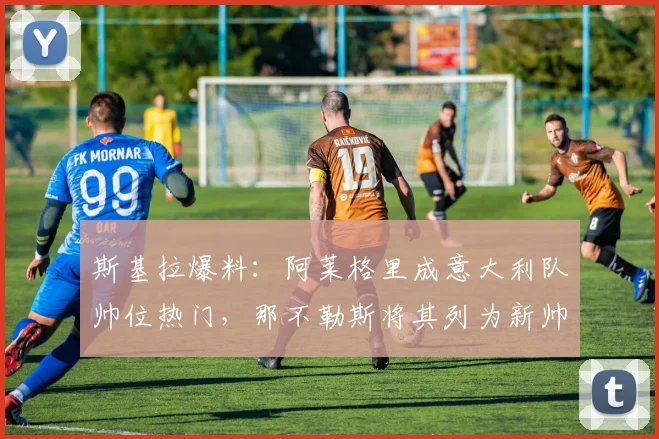 斯基拉爆料：阿莱格里成意大利队帅位热门，那不勒斯将其列为新帅备选B计划