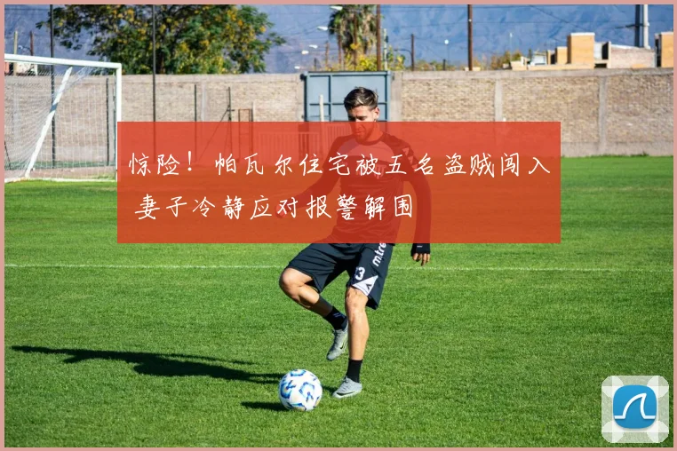 惊险！帕瓦尔住宅被五名盗贼闯入 妻子冷静应对报警解围