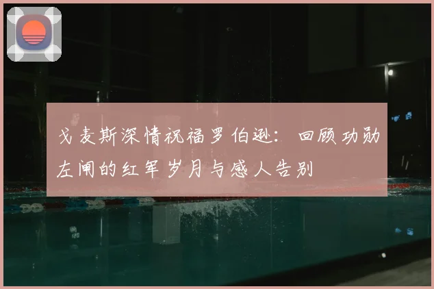 戈麦斯深情祝福罗伯逊：回顾功勋左闸的红军岁月与感人告别