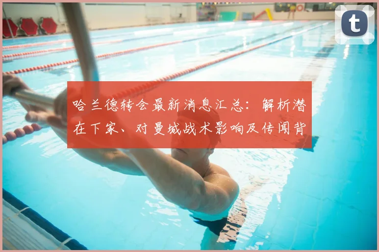 哈兰德转会最新消息汇总：解析潜在下家、对曼城战术影响及传闻背后的逻辑