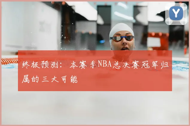 终极预测：本赛季NBA总决赛冠军归属的三大可能