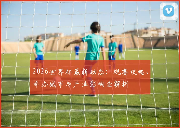 2026世界杯最新动态：观赛攻略、举办城市与产业影响全解析