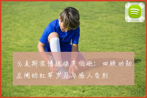 戈麦斯深情祝福罗伯逊：回顾功勋左闸的红军岁月与感人告别