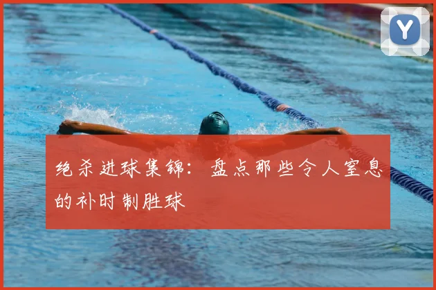 绝杀进球集锦：盘点那些令人窒息的补时制胜球