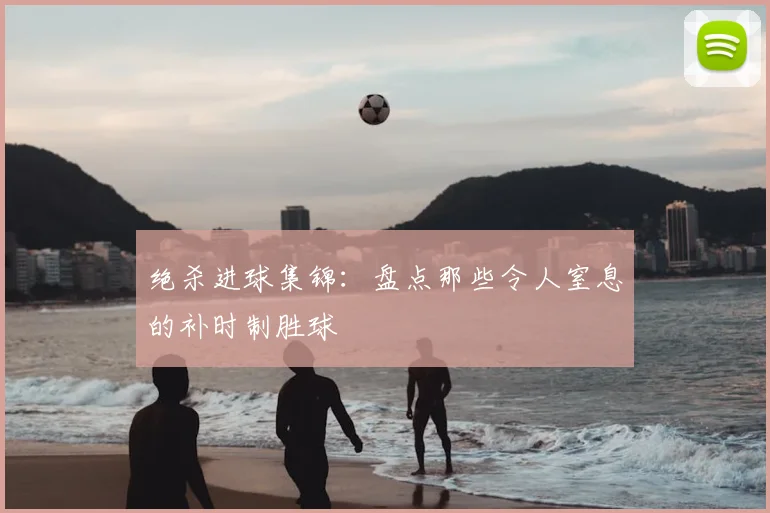 绝杀进球集锦：盘点那些令人窒息的补时制胜球