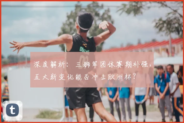 深度解析：三狮军团休赛期补强，五大新变化能否冲击欧洲杯？